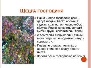 ЩЕДРА ГОСПОДИНЯ
     Наша щедра господиня осінь
      дарує людям багаті врожаї. В
      садках красуються червонобокі
      яблука. Рясно звисають солодкі і
      смачні груші, соковиті сині сливи.
     А ось терпкі ягоди калини тільки
      після перших заморозків стануть
      солодкими.
     Повільно опадає листячко з
      дерев, і вишня в садку ронить
      листя.
     Золота осінь господарює на землі.
 
