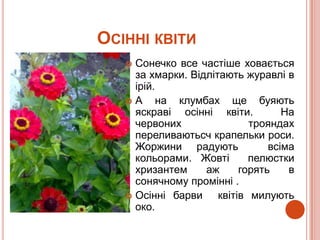 ОСІННІ КВІТИ
    Сонечко все частіше ховається
     за хмарки. Відлітають журавлі в
     ірій.
   А      на клумбах ще буяють
     яскраві осінні квіти.          На
     червоних                трояндах
     переливаютьсч крапельки роси.
     Жоржини радують             всіма
     кольорами. Жовті        пелюстки
     хризантем     аж      горять    в
     сонячному промінні .
    Осінні барви     квітів милують
     око.
 