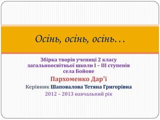 Осінь, осінь, осінь…
     Збірка творів учениці 2 класу
загальноосвітньої школи І – ІІІ ступенів
              села Бойове
        Пархоменко Дар’ї
Керівник Шаповалова Тетяна Григорівна
       2012 – 2013 навчальний рік
 