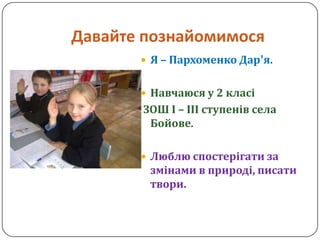 Давайте познайомимося
        Я – Пархоменко Дар’я.


        Навчаюся у 2 класі
       ЗОШ І – ІІІ ступенів села
        Бойове.

        Люблю спостерігати за
        змінами в природі, писати
        твори.
 