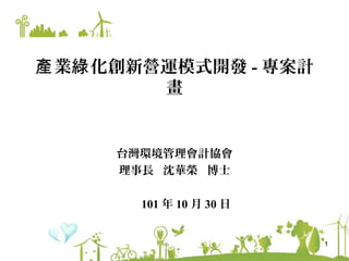 產 業綠 化創新營運模式開發 - 專案計
         畫


     台灣環境管理會計協會
     理事長 沈華榮 博士

       101 年 10 月 30 日


                         1
 
