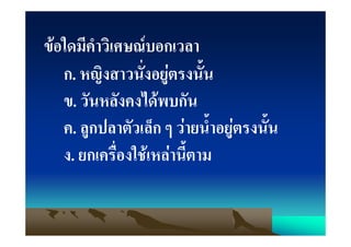 ขอใดมีคําวิเศษณบอกเวลา
   ก. หญิงสาวนั่งอยูตรงนั้น
   ข. วันหลังคงไดพบกัน
   ค. ลูกปลาตัวเล็ก ๆ วายน้ําอยูตรงนั้น
   ง. ยกเครื่องใชเหลานี้ตาม
 