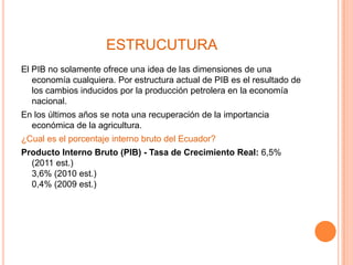 ESTRUCUTURA
El PIB no solamente ofrece una idea de las dimensiones de una
   economía cualquiera. Por estructura actual de PIB es el resultado de
   los cambios inducidos por la producción petrolera en la economía
   nacional.
En los últimos años se nota una recuperación de la importancia
  económica de la agricultura.
¿Cual es el porcentaje interno bruto del Ecuador?
Producto Interno Bruto (PIB) - Tasa de Crecimiento Real: 6,5%
  (2011 est.)
  3,6% (2010 est.)
  0,4% (2009 est.)
 