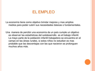 EL EMPLEO

La economía tiene como objetivo brindar mejores y mas amplios
  medios para poder cubrir sus necesidades básicas o fundamentales.


Una manera de percibir una economía de un país cumple un objetivo
  es observar las estadísticas del subdesarrollo es el trabajo infantil.
  La mayo parte de la población infantil trabajadora se encuentra en el
  campo en las áreas rurales, si estos niños no estudian es mas
  probable que las desventajas con las que nacieron se prolonguen
  muchos años más.
 