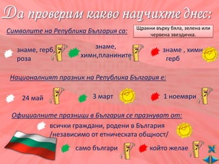 Щракни върху бяла, зелена или
Символите на Република България са:       червена звездичка.

   знаме, герб,          знаме,                 знаме , химн,
   роза              химн,планините              герб

Националният празник на Република България е:

    24 май              3 март                  1 ноември

 Официалните празници в България се празнуват от:
          всички граждани, родени в България
          /независимо от етническата общност/
                   само българи            който желае
 