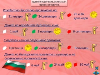 Щракни върху бяла, зелена или
                      червена звездичка.

Рождество Христово празнуваме на:
                                                  25 и 26
   21 януари           24 декември                декември

Денят на народните будители е на:
    1 май             1 ноември                   6 септември

С върбови клонки посрещаме празника:

   Цветница            Лазаровден                 Великден
Денят на българската просвета и култура и на
славянската писменост е на:

                 6 май              24 май            30 май
 
