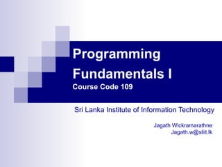 Programming
Fundamentals I
Course Code 109


Sri Lanka Institute of Information Technology

                         Jagath Wickramarathne
                               Jagath.w@sliit.lk
 