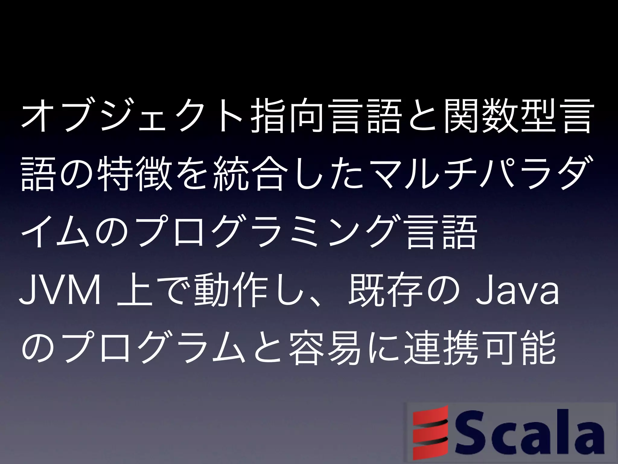 オブジェクト指向言語と関数型言
語の特徴を統合したマルチパラダ
イムのプログラミング言語
JVM 上で動作し、既存の Java
のプログラムと容易に連携可能
 