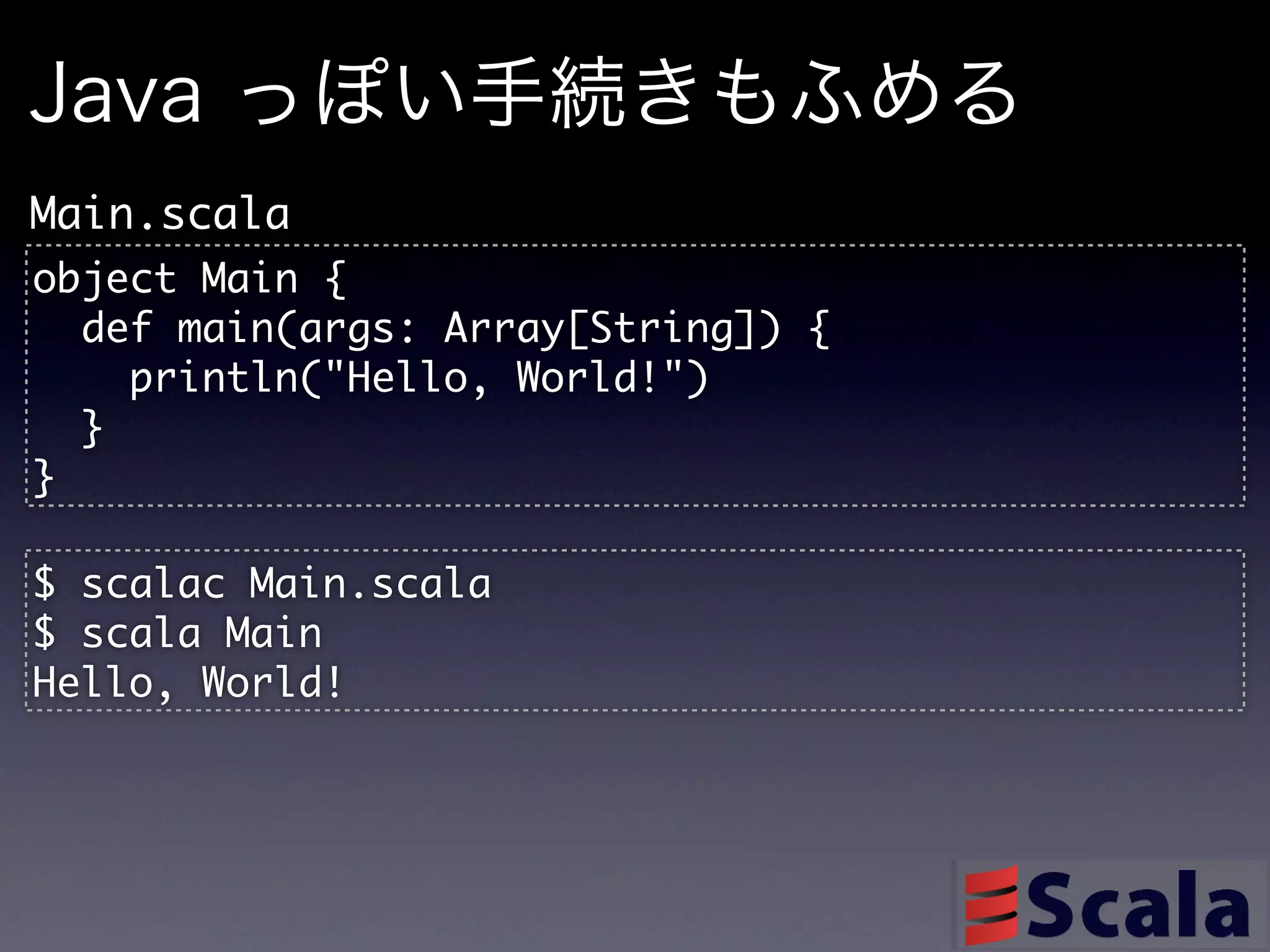 Java っぽい手続きもふめる
Main.scala
object	 Main	 {
	 	 def	 main(args:	 Array[String])	 {
	 	 	 	 println("Hello,	 World!")
	 	 }
}

$	 scalac	 Main.scala
$	 scala	 Main
Hello,	 World!
 