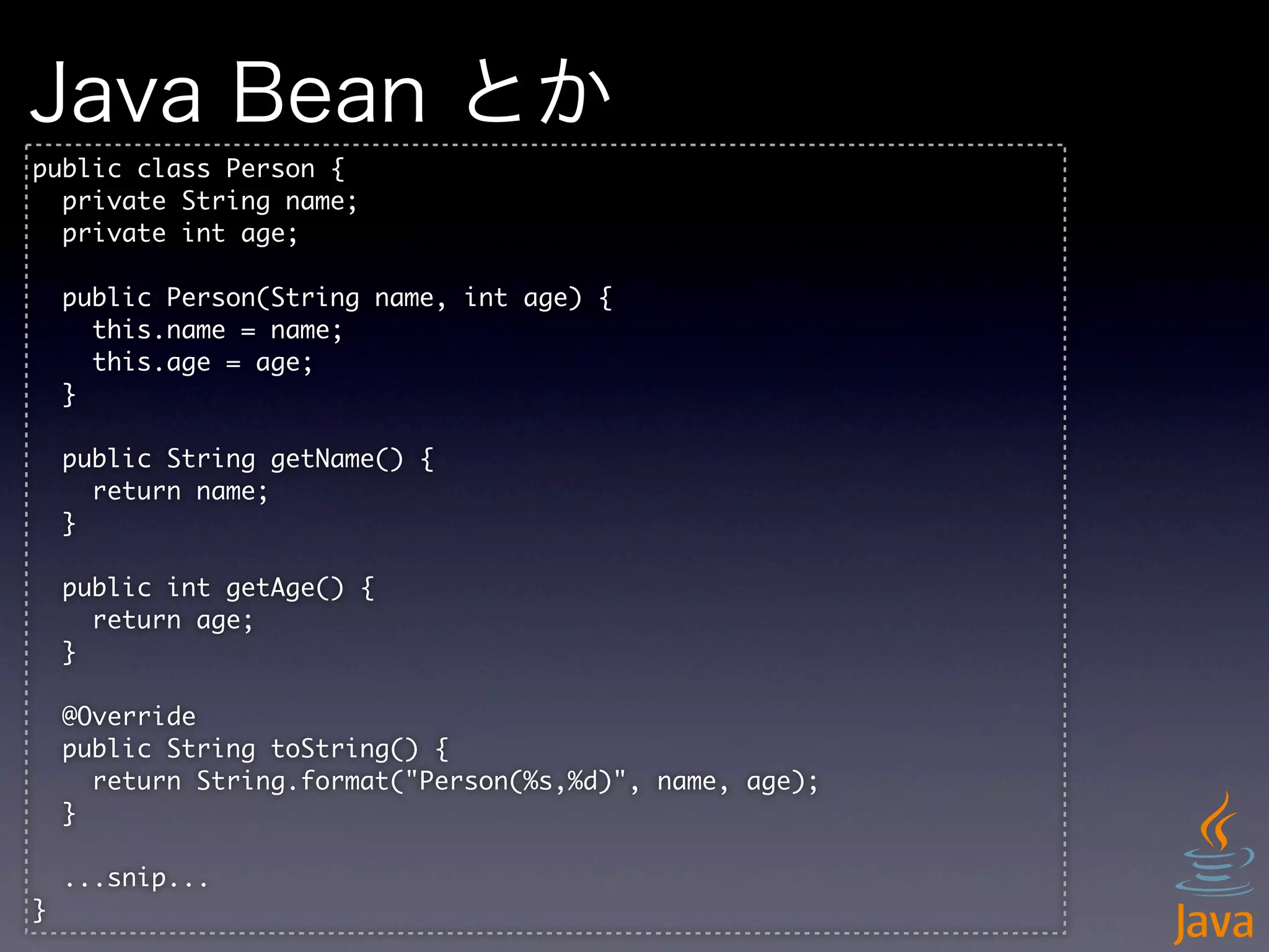 Java Bean とか
public	 class	 Person	 {
	 	 private	 String	 name;
	 	 private	 int	 age;

	 	 public	 Person(String	 name,	 int	 age)	 {
	 	 	 	 this.name	 =	 name;
	 	 	 	 this.age	 =	 age;
	 	 }

	 	 public	 String	 getName()	 {
	 	 	 	 return	 name;
	 	 }

	 	 public	 int	 getAge()	 {
	 	 	 	 return	 age;
	 	 }

	 	 @Override
	 	 public	 String	 toString()	 {
	 	 	 	 return	 String.format("Person(%s,%d)",	 name,	 age);
	 	 }

	 	 ...snip...
}
 