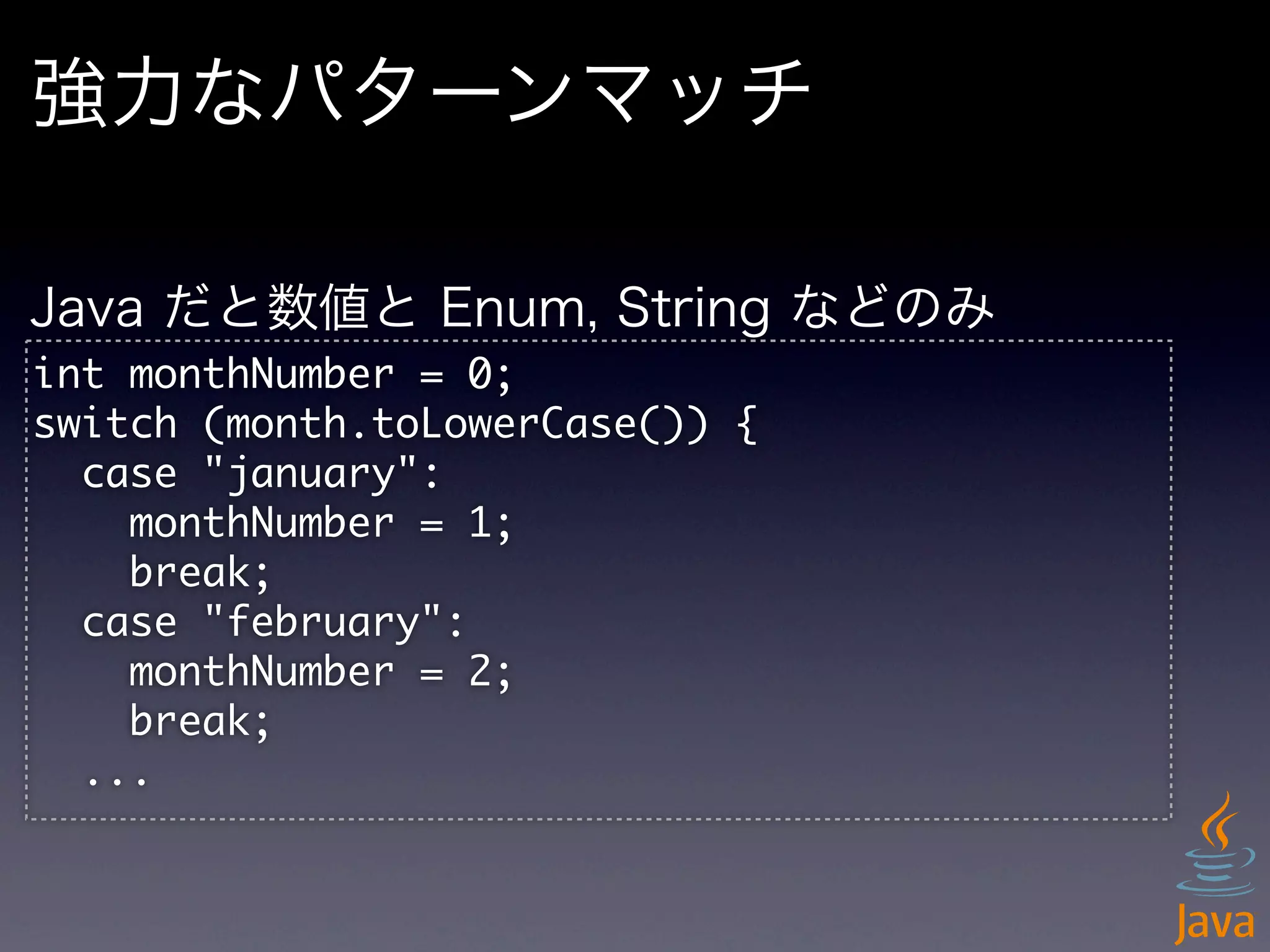 強力なパターンマッチ

Java だと数値と Enum, String などのみ
int	 monthNumber	 =	 0;
switch	 (month.toLowerCase())	 {
	 	 case	 "january":
	 	 	 	 monthNumber	 =	 1;
	 	 	 	 break;
	 	 case	 "february":
	 	 	 	 monthNumber	 =	 2;
	 	 	 	 break;
	 	 ...
 