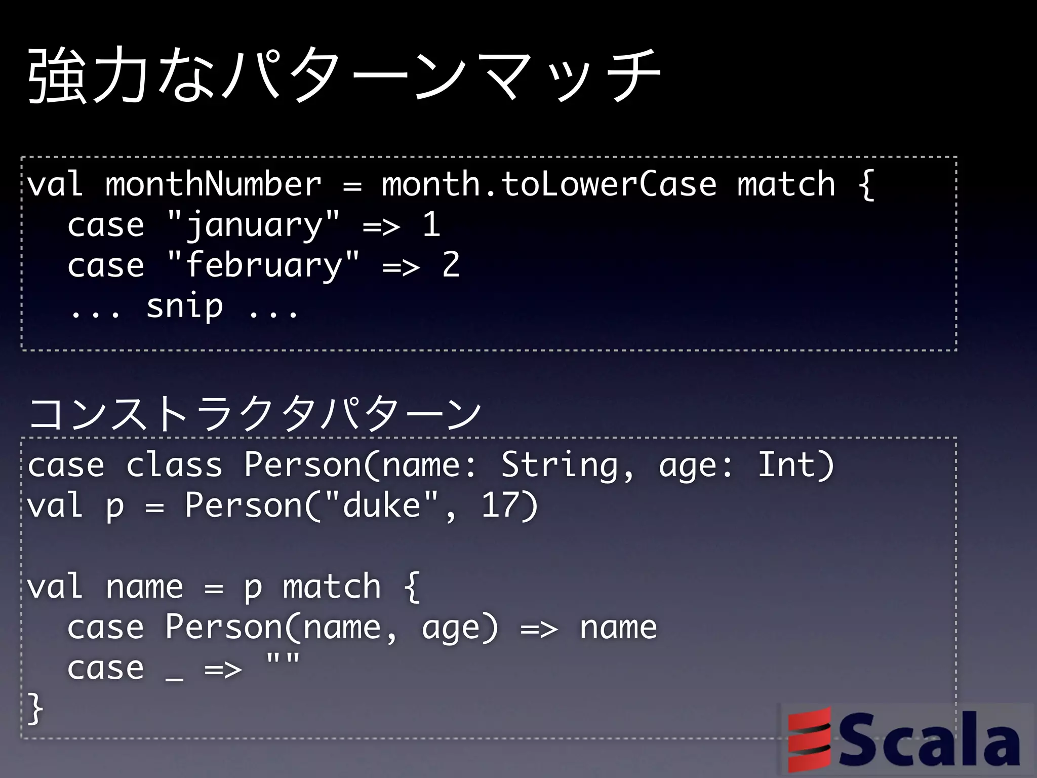 強力なパターンマッチ
val	 monthNumber	 =	 month.toLowerCase	 match	 {
	 	 case	 "january"	 =>	 1
	 	 case	 "february"	 =>	 2
	 	 ...	 snip	 ...

コンストラクタパターン
case	 class	 Person(name:	 String,	 age:	 Int)
val	 p	 =	 Person("duke",	 17)

val	 name	 =	 p	 match	 {
	 	 case	 Person(name,	 age)	 =>	 name
	 	 case	 _	 =>	 ""
}
 