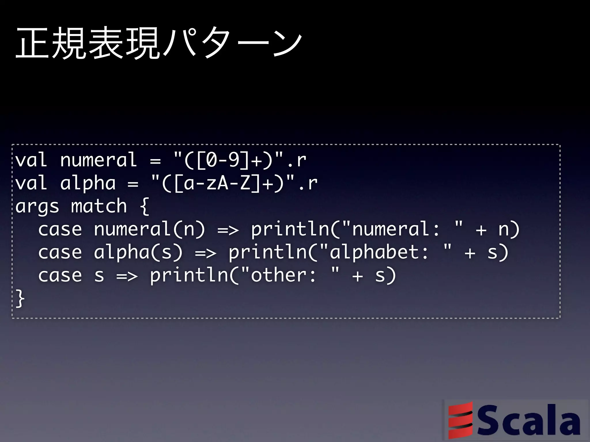 正規表現パターン

val	 numeral	 =	 "([0-9]+)".r
val	 alpha	 =	 "([a-zA-Z]+)".r
args	 match	 {
	 	 case	 numeral(n)	 =>	 println("numeral:	 "	 +	 n)
	 	 case	 alpha(s)	 =>	 println("alphabet:	 "	 +	 s)
	 	 case	 s	 =>	 println("other:	 "	 +	 s)
}
 