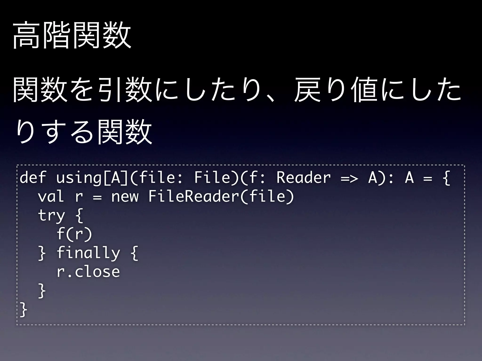 高階関数
関数を引数にしたり、戻り値にした
りする関数
def	 using[A](file:	 File)(f:	 Reader	 =>	 A):	 A	 =	 {
	 	 val	 r	 =	 new	 FileReader(file)
	 	 try	 {
	 	 	 	 f(r)
	 	 }	 finally	 {
	 	 	 	 r.close
	 	 }
}
 