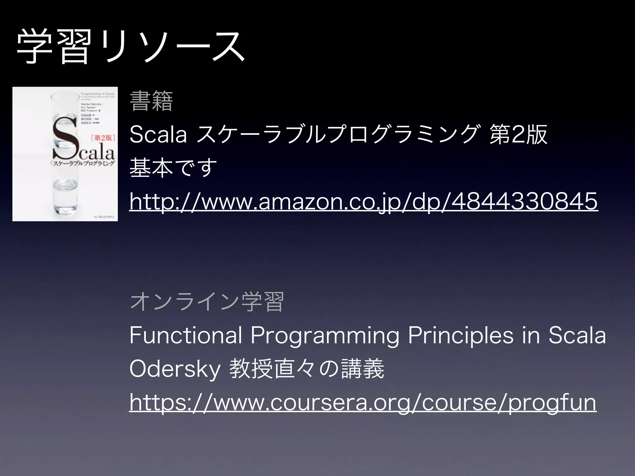 学習リソース
  書籍
  Scala スケーラブルプログラミング 第2版
  基本です
  http://www.amazon.co.jp/dp/4844330845



  オンライン学習
  Functional Programming Principles in Scala
  Odersky 教授直々の講義
  https://www.coursera.org/course/progfun
 
