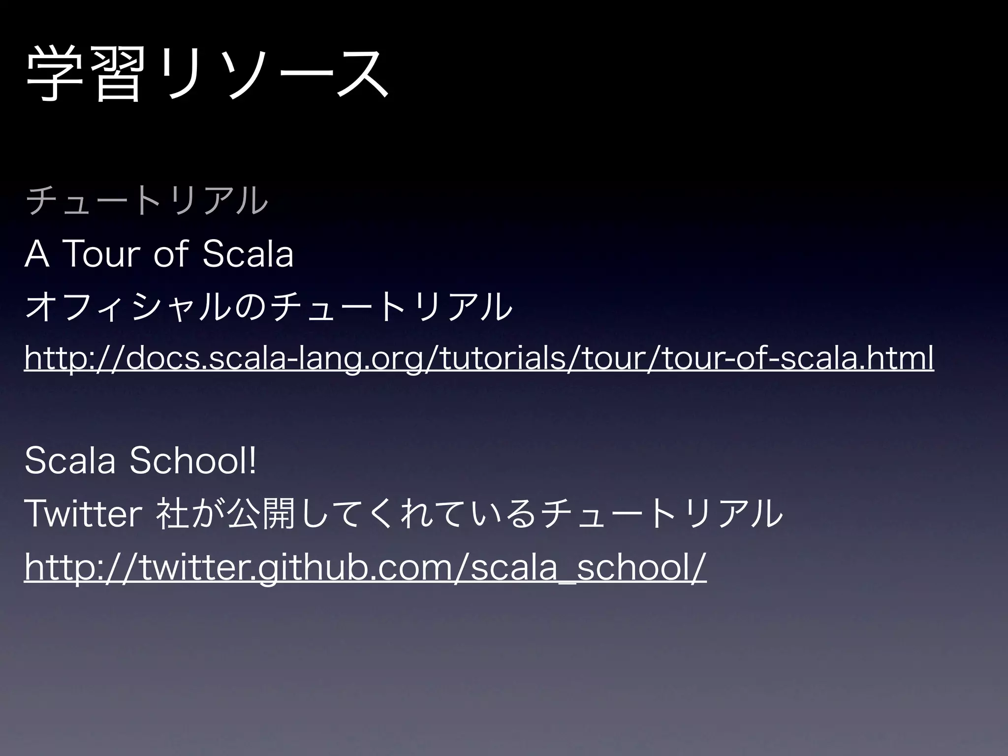 学習リソース
チュートリアル
A Tour of Scala
オフィシャルのチュートリアル
http://docs.scala-lang.org/tutorials/tour/tour-of-scala.html


Scala School!
Twitter 社が公開してくれているチュートリアル
http://twitter.github.com/scala_school/
 
