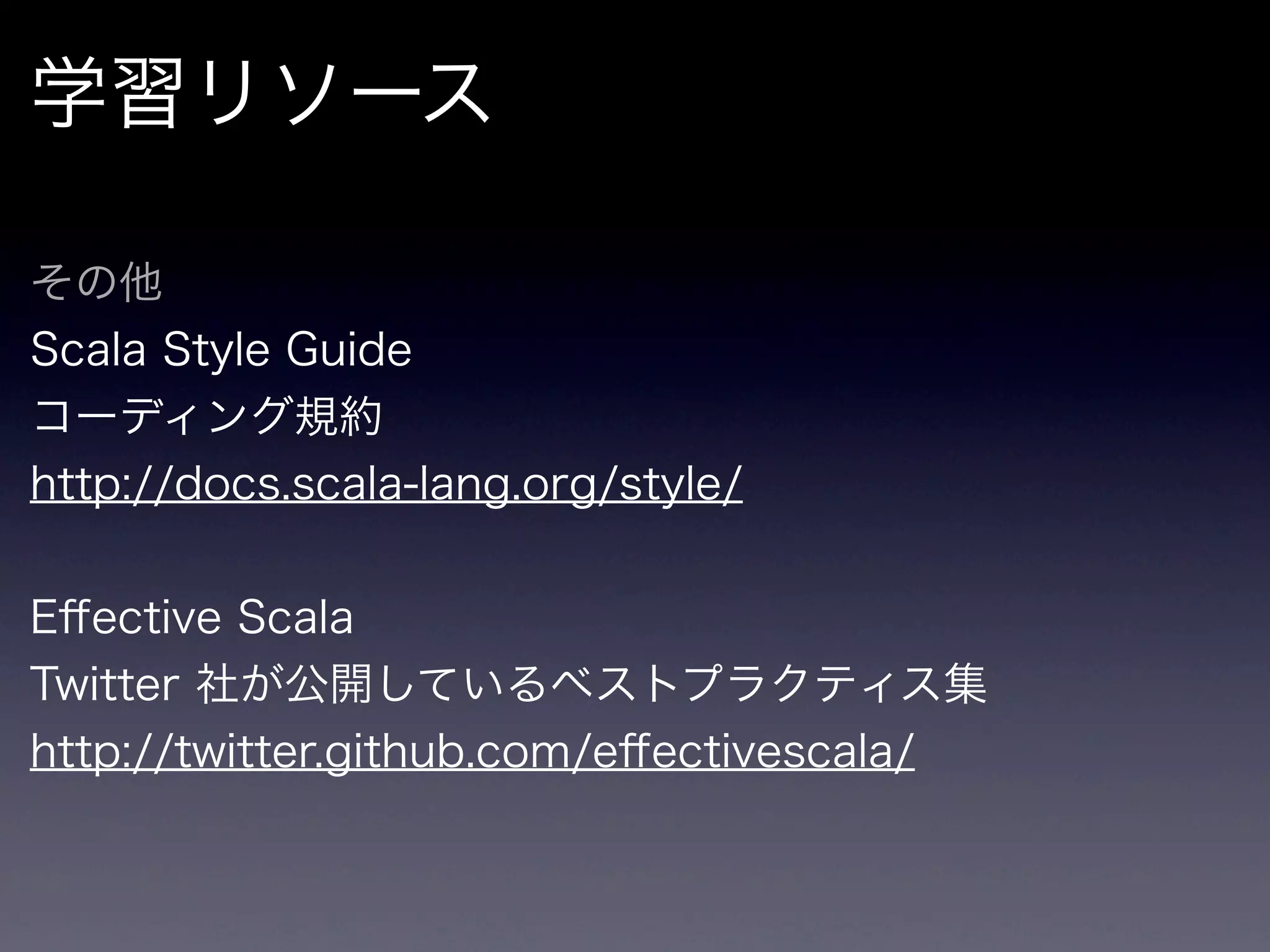 学習リソース

その他
Scala Style Guide
コーディング規約
http://docs.scala-lang.org/style/


Eﬀective Scala
Twitter 社が公開しているベストプラクティス集
http://twitter.github.com/eﬀectivescala/
 