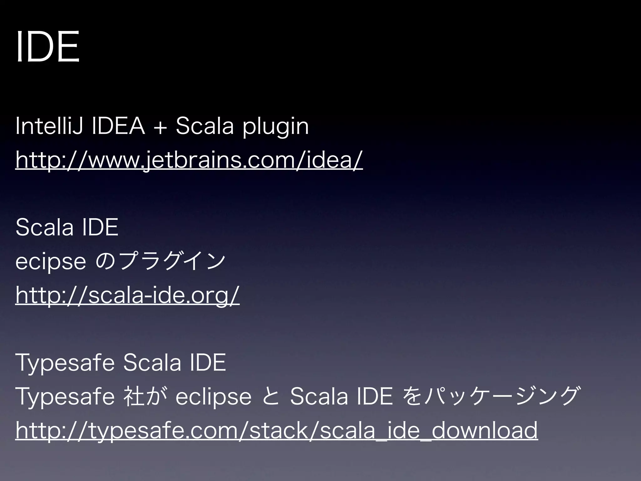 IDE
IntelliJ IDEA + Scala plugin
http://www.jetbrains.com/idea/


Scala IDE
ecipse のプラグイン
http://scala-ide.org/


Typesafe Scala IDE
Typesafe 社が eclipse と Scala IDE をパッケージング
http://typesafe.com/stack/scala_ide_download
 