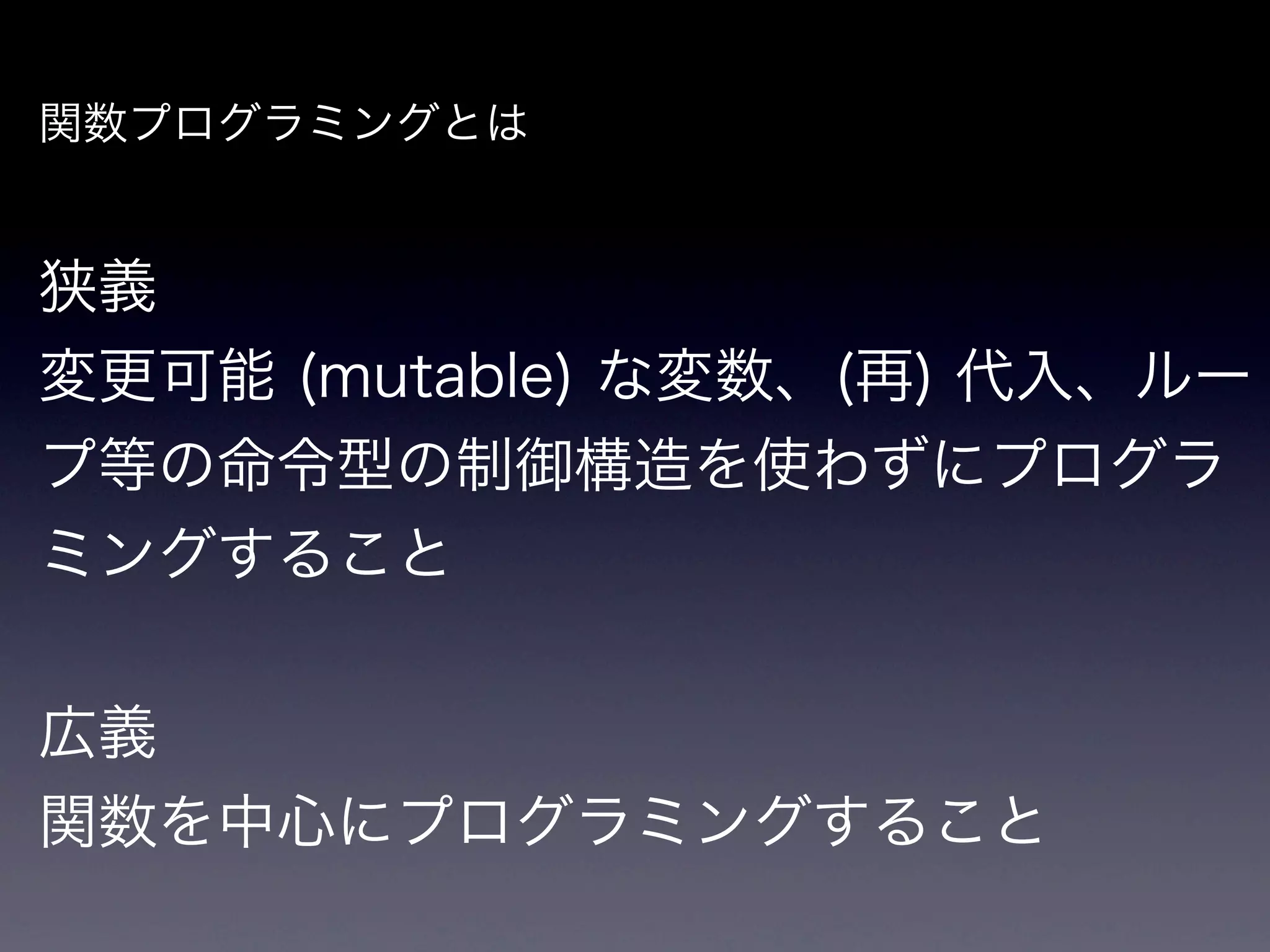 関数プログラミングとは


狭義
変更可能 (mutable) な変数、(再) 代入、ルー
プ等の命令型の制御構造を使わずにプログラ
ミングすること


広義
関数を中心にプログラミングすること
 