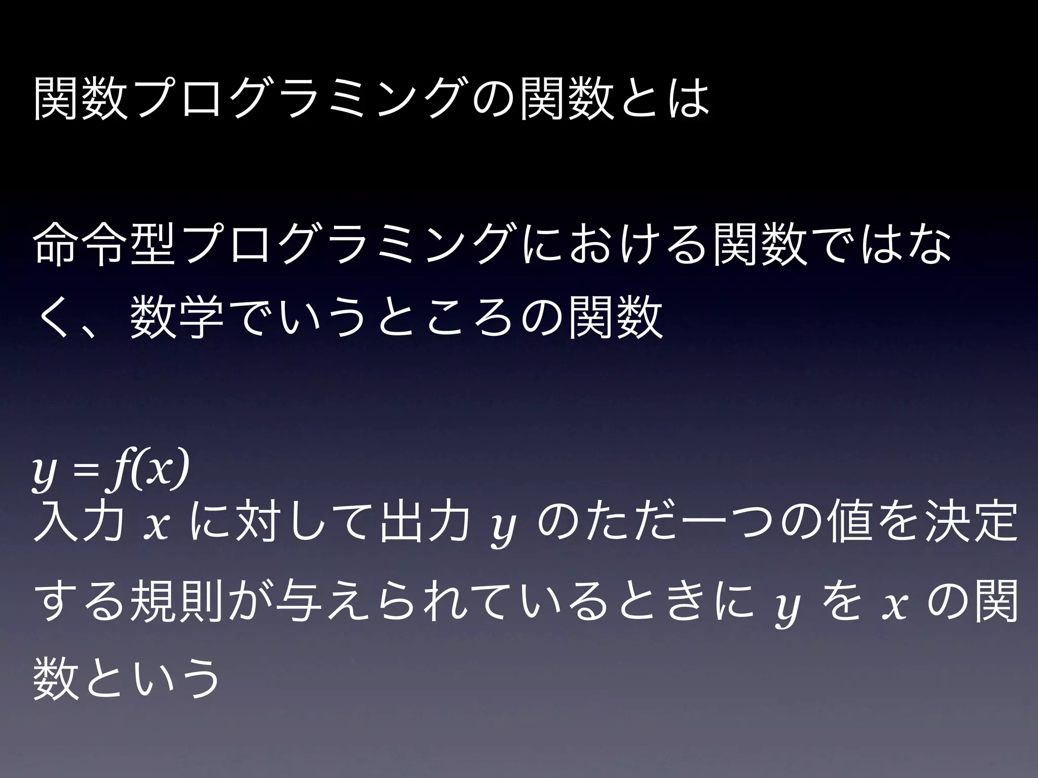 関数プログラミングの関数とは


命令型プログラミングにおける関数ではな
く、数学でいうところの関数


y = f(x)
入力 x に対して出力 y のただ一つの値を決定
する規則が与えられているときに y を x の関
数という
 