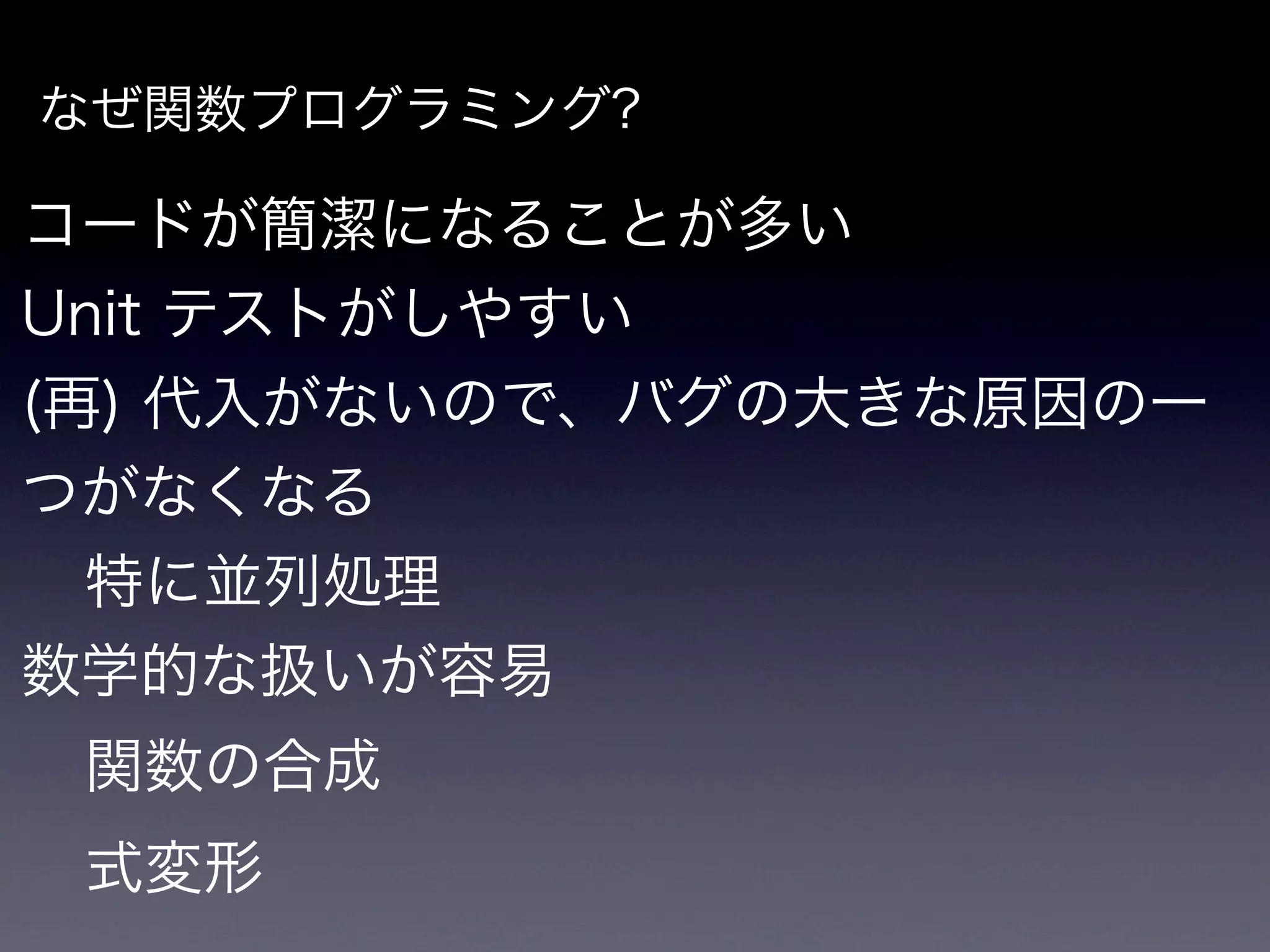 なぜ関数プログラミング?

コードが簡潔になることが多い
Unit テストがしやすい
(再) 代入がないので、バグの大きな原因の一
つがなくなる
  特に並列処理
数学的な扱いが容易
 関数の合成
 式変形
 