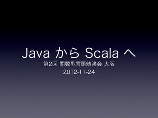 Java から Scala へ
  第2回 関数型言語勉強会 大阪
       2012-11-24
 