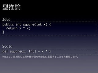 型推論
Java
public	 int	 square(int	 x)	 {
	 	 return	 x	 *	 x;
}


Scala
def	 square(x:	 Int)	 =	 x	 *	 x
※ただし、原則として戻り値の型を明示的に宣言することをお勧めします。
 