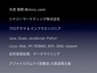 木虎 直樹 @kitora_naoki

シナジーマーケティング株式会社

プログラマ & インフラエンジニア

Java, Scala, JavaScript, Python

Linux, Web, AP, RDBMS, MTA, DNS, network

自然言語処理、データマイニング

アジャイルサムライ読書会 大阪道場主催
 