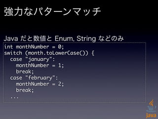 強力なパターンマッチ

Java だと数値と Enum, String などのみ
int	 monthNumber	 =	 0;
switch	 (month.toLowerCase())	 {
	 	 case	 "january":
	 	 	 	 monthNumber	 =	 1;
	 	 	 	 break;
	 	 case	 "february":
	 	 	 	 monthNumber	 =	 2;
	 	 	 	 break;
	 	 ...
 