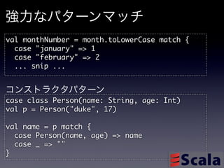 強力なパターンマッチ
val	 monthNumber	 =	 month.toLowerCase	 match	 {
	 	 case	 "january"	 =>	 1
	 	 case	 "february"	 =>	 2
	 	 ...	 snip	 ...

コンストラクタパターン
case	 class	 Person(name:	 String,	 age:	 Int)
val	 p	 =	 Person("duke",	 17)

val	 name	 =	 p	 match	 {
	 	 case	 Person(name,	 age)	 =>	 name
	 	 case	 _	 =>	 ""
}
 
