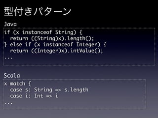 型付きパターン
Java
if	 (x	 instanceof	 String)	 {
	 	 return	 ((String)x).length();
}	 else	 if	 (x	 instanceof	 Integer)	 {
	 	 return	 ((Integer)x).intValue();
...


Scala
x	 match	 {
	 	 case	 s:	 String	 =>	 s.length
	 	 case	 i:	 Int	 =>	 i
...
 