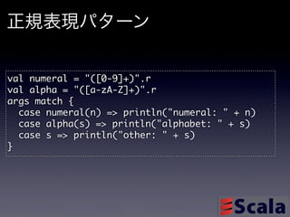 正規表現パターン

val	 numeral	 =	 "([0-9]+)".r
val	 alpha	 =	 "([a-zA-Z]+)".r
args	 match	 {
	 	 case	 numeral(n)	 =>	 println("numeral:	 "	 +	 n)
	 	 case	 alpha(s)	 =>	 println("alphabet:	 "	 +	 s)
	 	 case	 s	 =>	 println("other:	 "	 +	 s)
}
 
