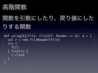 高階関数
関数を引数にしたり、戻り値にした
りする関数
def	 using[A](file:	 File)(f:	 Reader	 =>	 A):	 A	 =	 {
	 	 val	 r	 =	 new	 FileReader(file)
	 	 try	 {
	 	 	 	 f(r)
	 	 }	 finally	 {
	 	 	 	 r.close
	 	 }
}
 