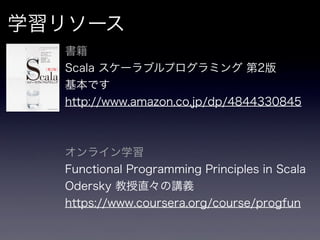 学習リソース
  書籍
  Scala スケーラブルプログラミング 第2版
  基本です
  http://www.amazon.co.jp/dp/4844330845



  オンライン学習
  Functional Programming Principles in Scala
  Odersky 教授直々の講義
  https://www.coursera.org/course/progfun
 