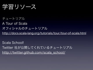学習リソース
チュートリアル
A Tour of Scala
オフィシャルのチュートリアル
http://docs.scala-lang.org/tutorials/tour/tour-of-scala.html


Scala School!
Twitter 社が公開してくれているチュートリアル
http://twitter.github.com/scala_school/
 
