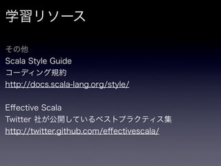 学習リソース

その他
Scala Style Guide
コーディング規約
http://docs.scala-lang.org/style/


Eﬀective Scala
Twitter 社が公開しているベストプラクティス集
http://twitter.github.com/eﬀectivescala/
 