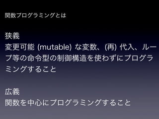 関数プログラミングとは


狭義
変更可能 (mutable) な変数、(再) 代入、ルー
プ等の命令型の制御構造を使わずにプログラ
ミングすること


広義
関数を中心にプログラミングすること
 