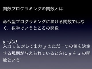 関数プログラミングの関数とは


命令型プログラミングにおける関数ではな
く、数学でいうところの関数


y = f(x)
入力 x に対して出力 y のただ一つの値を決定
する規則が与えられているときに y を x の関
数という
 