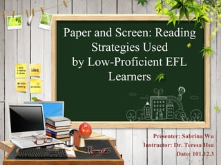 Paper and Screen: Reading
     Strategies Used
 by Low-Proficient EFL
        Learners



                   Presenter: Sabrina Wu
               Instructor: Dr. Teresa Hsu
          1                 Date: 101.12.3
                                       1
 
