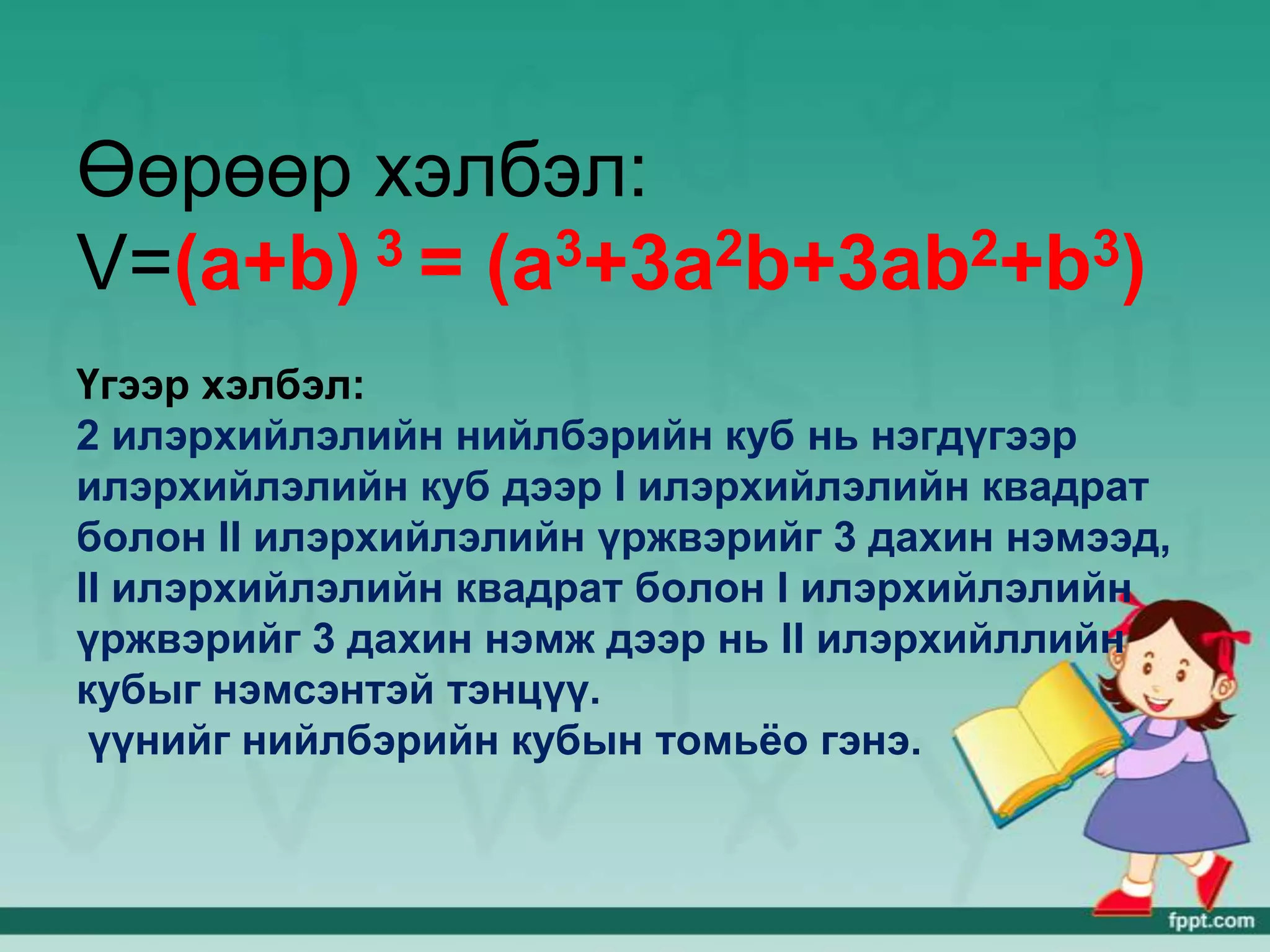 Өөрөөр хэлбэл:
V=(a+b) 3 = (a3+3a2b+3ab2+b3)

Үгээр хэлбэл:
2 илэрхийлэлийн нийлбэрийн куб нь нэгдүгээр
илэрхийлэлийн куб дээр I илэрхийлэлийн квадрат
болон II илэрхийлэлийн үржвэрийг 3 дахин нэмээд,
II илэрхийлэлийн квадрат болон I илэрхийлэлийн
үржвэрийг 3 дахин нэмж дээр нь II илэрхийллийн
кубыг нэмсэнтэй тэнцүү.
 үүнийг нийлбэрийн кубын томьёо гэнэ.
 