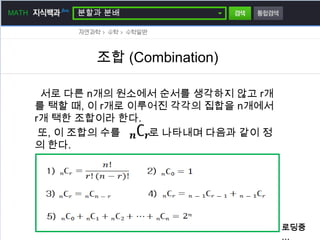 MATH        분할과 분배




               조합 (Combination)

        서로 다른 n개의 원소에서 순서를 생각하지 않고 r개
       를 택할 때, 이 r개로 이루어진 각각의 집합을 n개에서
       r개 택한 조합이라 한다.
        또, 이 조합의 수를    로 나타내며 다음과 같이 정
       의 한다.




                                         로딩중
                                         …
 