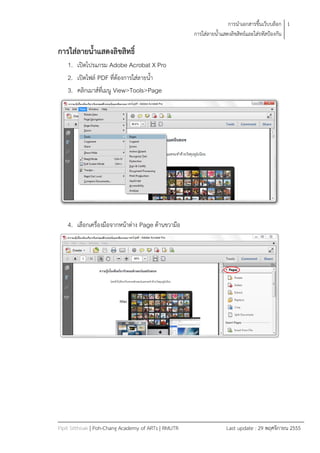 การนาเอกสารขึ้นเว็บบล็อก 1
                                                      การใส่ลายน้าแสดงลิขสิทธ์และใส่รหัสป้องกัน

การใส่ลายน้าแสดงลิขสิทธิ์
    1. เปิดโปรแกรม Adobe Acrobat X Pro
    2. เปิดไฟล์ PDF ที่ต้องการใส่ลายน้า
    3. คลิกเมาส์ที่เมนู View>Tools>Page




    4. เลือกเครื่องมือจากหน้าต่าง Page ด้านขวามือ




Pipit Sitthisak | Poh-Chang Academy of ARTs | RMUTR                Last update : 29 พฤศจิกายน 2555
 