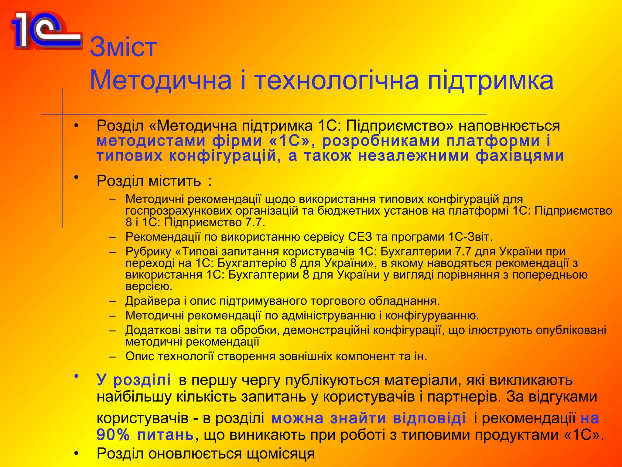 Зміст
    Методична і технологічна підтримка
•   Розділ «Методична підтримка 1С: Підприємство» наповнюється
    методистами фірми «1С», розробниками платформи і
    типових конфігурацій, а також незалежними фахівцями
•   Розділ містить :
     – Методичні рекомендації щодо використання типових конфігурацій для
       госпрозрахункових організацій та бюджетних установ на платформі 1С: Підприємство
       8 і 1С: Підприємство 7.7.
     – Рекомендації по використанню сервісу СЕЗ та програми 1С-Звіт.
     – Рубрику «Типові запитання користувачів 1С: Бухгалтерии 7.7 для України при
       переході на 1С: Бухгалтерію 8 для України», в якому наводяться рекомендації з
       використання 1С: Бухгалтерии 8 для України у вигляді порівняння з попередньою
       версією.
     – Драйвера і опис підтримуваного торгового обладнання.
     – Методичні рекомендації по адмініструванню і конфігуруванню.
     – Додаткові звіти та обробки, демонстраційні конфігурації, що ілюструють опубліковані
       методичні рекомендації
     – Опис технології створення зовнішніх компонент та ін.
•   У розділі в першу чергу публікуються матеріали, які викликають
    найбільшу кількість запитань у користувачів і партнерів. За відгуками
    користувачів - в розділі можна знайти відповіді і рекомендації на
    90% питань, що виникають при роботі з типовими продуктами «1С».
•   Розділ оновлюється щомісяця
 