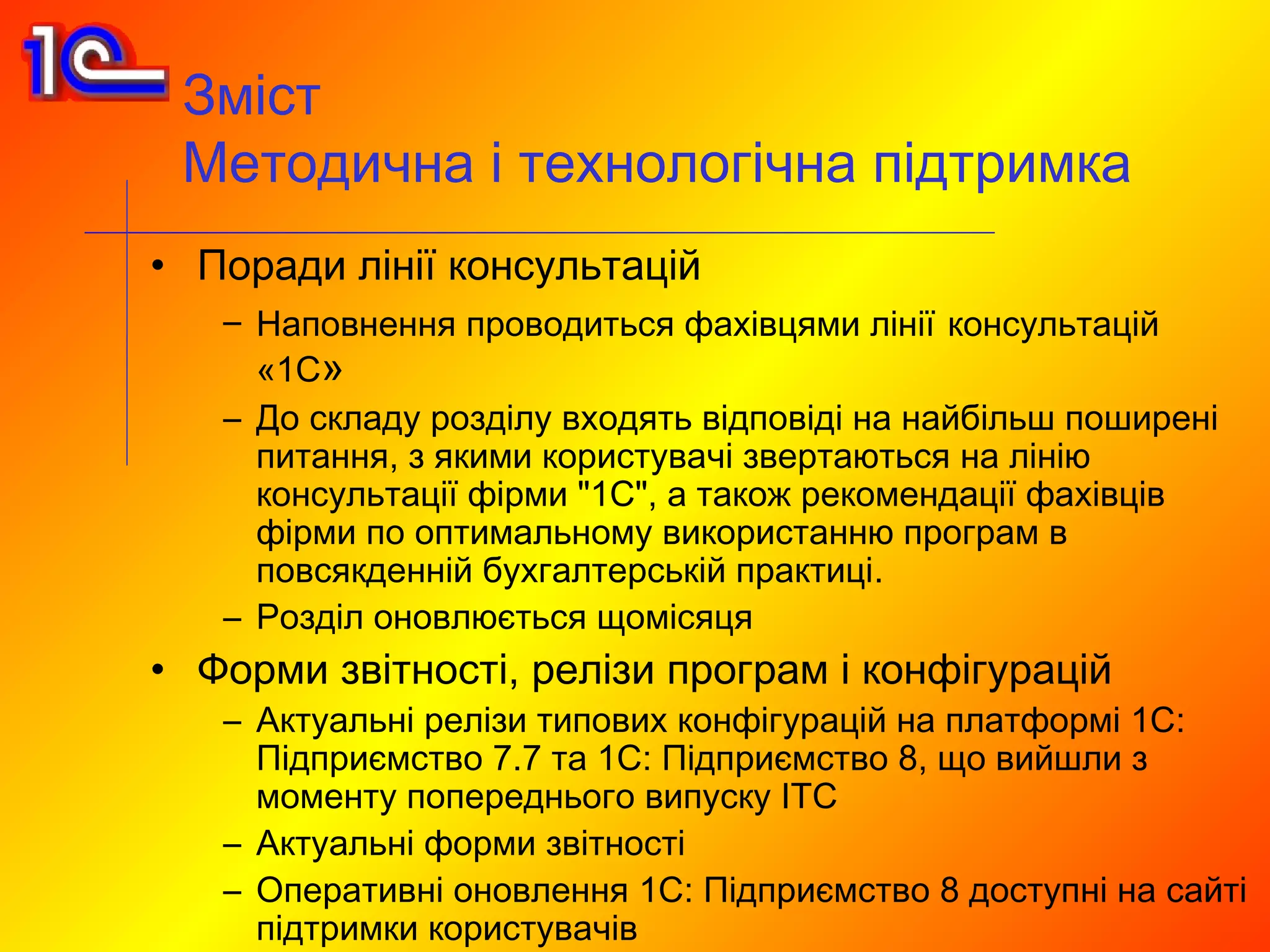 Зміст
 Методична і технологічна підтримка
• Поради лінії консультацій
   – Наповнення проводиться фахівцями лінії консультацій
     «1С»
   – До складу розділу входять відповіді на найбільш поширені
     питання, з якими користувачі звертаються на лінію
     консультації фірми "1С", а також рекомендації фахівців
     фірми по оптимальному використанню програм в
     повсякденній бухгалтерській практиці.
   – Розділ оновлюється щомісяця
• Форми звітності, релізи програм і конфігурацій
   – Актуальні релізи типових конфігурацій на платформі 1С:
     Підприємство 7.7 та 1С: Підприємство 8, що вийшли з
     моменту попереднього випуску ІТС
   – Актуальні форми звітності
   – Оперативні оновлення 1С: Підприємство 8 доступні на сайті
     підтримки користувачів
 