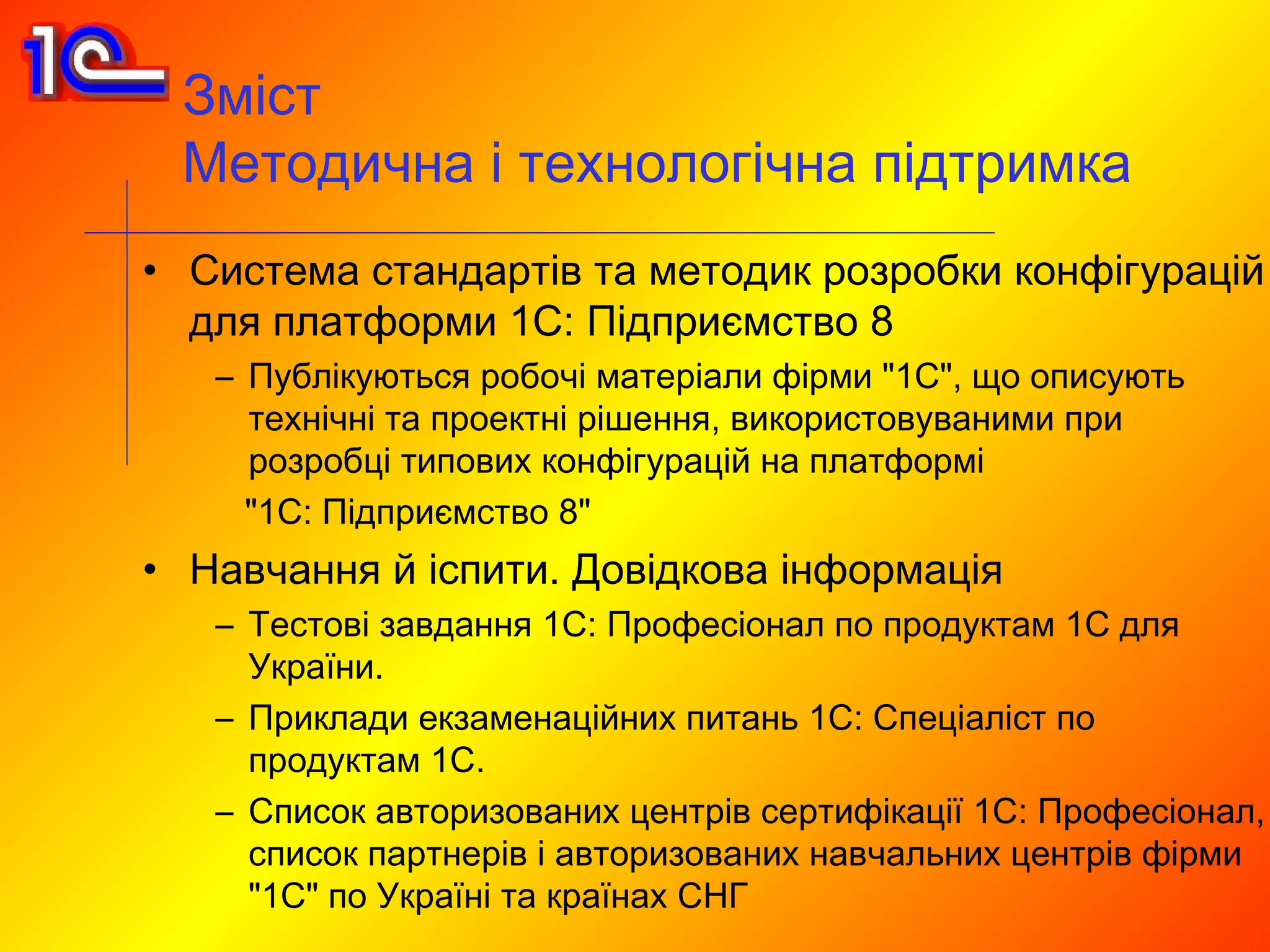 Зміст
 Методична і технологічна підтримка
• Система стандартів та методик розробки конфігурацій
  для платформи 1С: Підприємство 8
   – Публікуються робочі матеріали фірми "1С", що описують
     технічні та проектні рішення, використовуваними при
     розробці типових конфігурацій на платформі
     "1С: Підприємство 8"
• Навчання й іспити. Довідкова інформація
   – Тестові завдання 1С: Професіонал по продуктам 1С для
     України.
   – Приклади екзаменаційних питань 1С: Спеціаліст по
     продуктам 1С.
   – Список авторизованих центрів сертифікації 1С: Професіонал,
     список партнерів і авторизованих навчальних центрів фірми
     "1С" по Україні та країнах СНГ
 