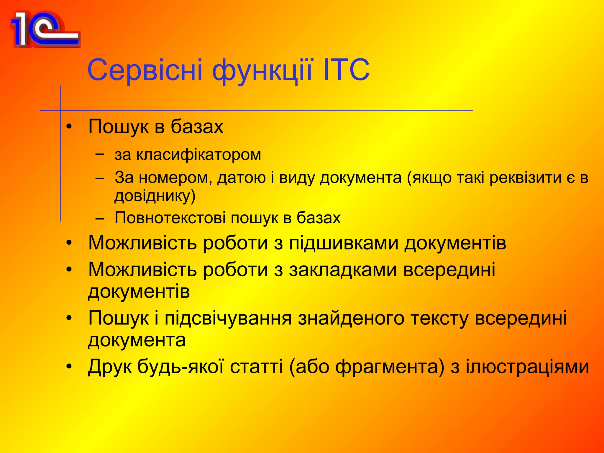 Сервісні функції ІТС
• Пошук в базах
   – за класифікатором
   – За номером, датою і виду документа (якщо такі реквізити є в
     довіднику)
   – Повнотекстові пошук в базах
• Можливість роботи з підшивками документів
• Можливість роботи з закладками всередині
  документів
• Пошук і підсвічування знайденого тексту всередині
  документа
• Друк будь-якої статті (або фрагмента) з ілюстраціями
 