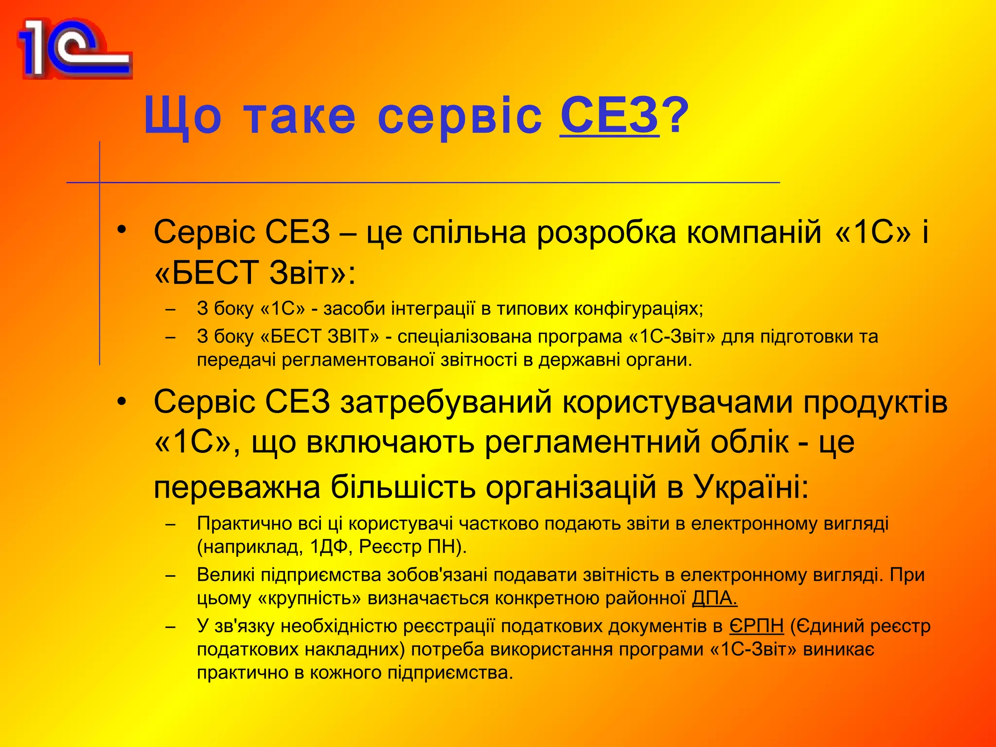 Що таке сервіс СЕЗ?

• Сервіс СЕЗ – це спільна розробка компаній «1С» і
  «БЕСТ Звіт»:
   –   З боку «1С» - засоби інтеграції в типових конфігураціях;
   –   З боку «БЕСТ ЗВІТ» - спеціалізована програма «1С-Звіт» для підготовки та
       передачі регламентованої звітності в державні органи.

• Сервіс СЕЗ затребуваний користувачами продуктів
  «1С», що включають регламентний облік - це
  переважна більшість організацій в Україні:
   –   Практично всі ці користувачі частково подають звіти в електронному вигляді
       (наприклад, 1ДФ, Реєстр ПН).
   –   Великі підприємства зобов'язані подавати звітність в електронному вигляді. При
       цьому «крупність» визначається конкретною районної ДПА.
   –   У зв'язку необхідністю реєстрації податкових документів в ЄРПН (Єдиний реєстр
       податкових накладних) потреба використання програми «1С-Звіт» виникає
       практично в кожного підприємства.
 