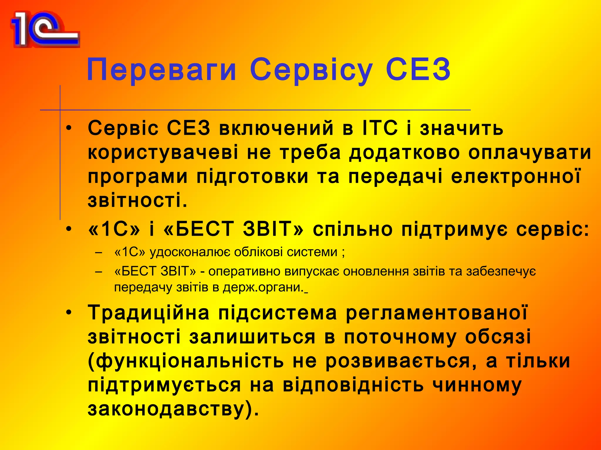 Переваги Сервісу СЕЗ
• Сервіс СЕЗ включений в ІТС і значить
  користувачеві не треба додатково оплачувати
  програми підготовки та передачі електронної
  звітності.
• «1С» і «БЕСТ ЗВІТ» спільно підтримує сервіс:
  – «1С» удосконалює облікові системи ;
  – «БЕСТ ЗВІТ» - оперативно випускає оновлення звітів та забезпечує
    передачу звітів в держ.органи.

• Традиційна підсистема регламентованої
  звітності залишиться в поточному обсязі
  (функціональність не розвивається, а тільки
  підтримується на відповідність чинному
  законодавству).
 
