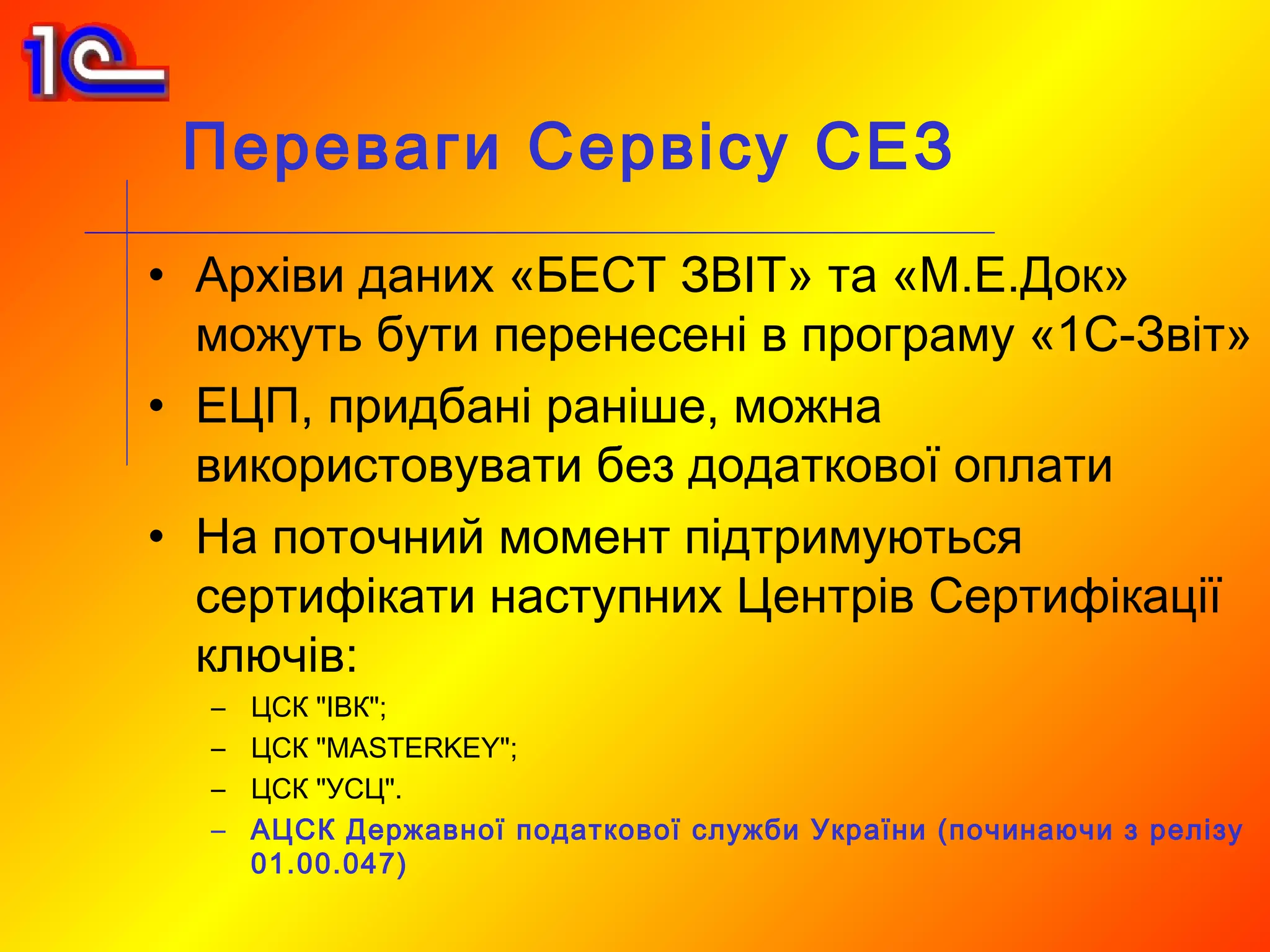 Переваги Сервісу СЕЗ
• Архіви даних «БЕСТ ЗВІТ» та «М.Е.Док»
  можуть бути перенесені в програму «1С-Звіт»
• ЕЦП, придбані раніше, можна
  використовувати без додаткової оплати
• На поточний момент підтримуються
  сертифікати наступних Центрів Сертифікації
  ключів:
  –   ЦСК "ІВК";
  –   ЦСК "MASTERKEY";
  –   ЦСК "УСЦ".
  –   АЦСК Державної податкової служби України (починаючи з релізу
      01.00.047)
 
