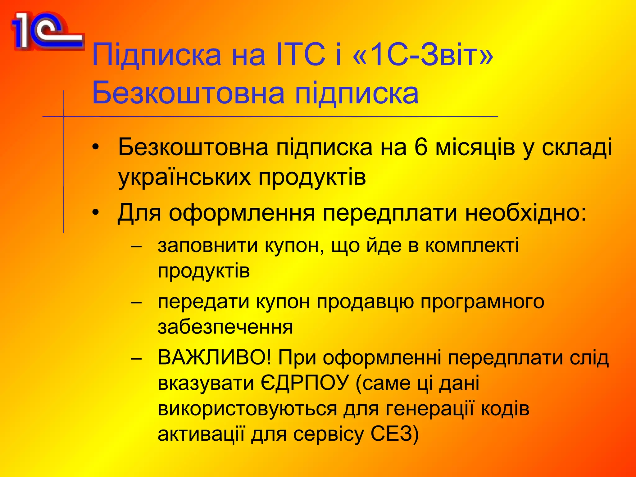 Підписка на ІТС і «1С-Звіт»
Безкоштовна підписка
• Безкоштовна підписка на 6 місяців у складі
  українських продуктів
• Для оформлення передплати необхідно:
   – заповнити купон, що йде в комплекті
     продуктів
   – передати купон продавцю програмного
     забезпечення
   – ВАЖЛИВО! При оформленні передплати слід
     вказувати ЄДРПОУ (саме ці дані
     використовуються для генерації кодів
     активації для сервісу СЕЗ)
 